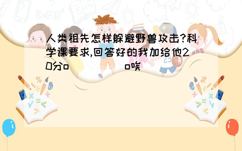 人类祖先怎样躲避野兽攻击?科学课要求,回答好的我加给他20分o(）＾）)o唉