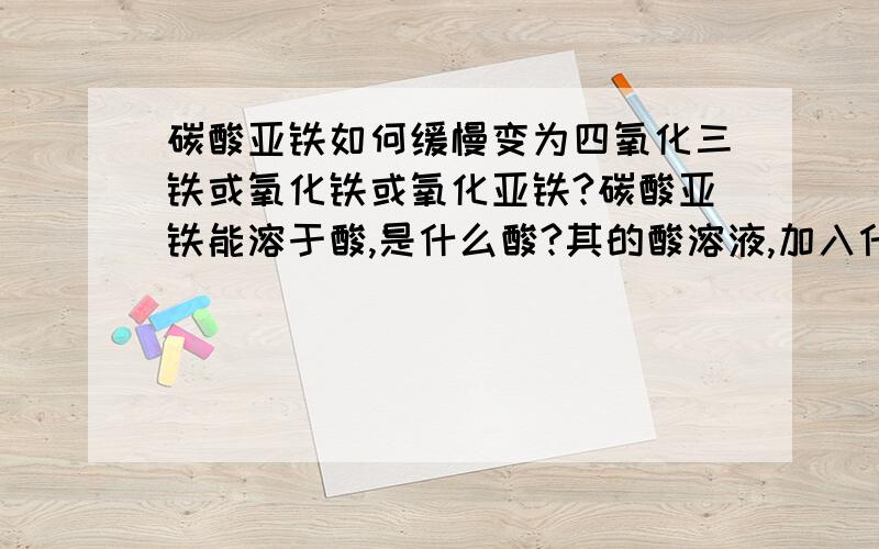 碳酸亚铁如何缓慢变为四氧化三铁或氧化铁或氧化亚铁?碳酸亚铁能溶于酸,是什么酸?其的酸溶液,加入什么能缓慢在空气中变为四氧化三铁或氧化铁或氧化亚铁?