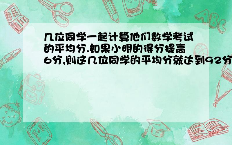 几位同学一起计算他们数学考试的平均分.如果小明的得分提高6分,则这几位同学的平均分就达到92分：如果小明的得分降低12分,则他们的平均分只合86分.这几位同学实际平均分是多少?请用算