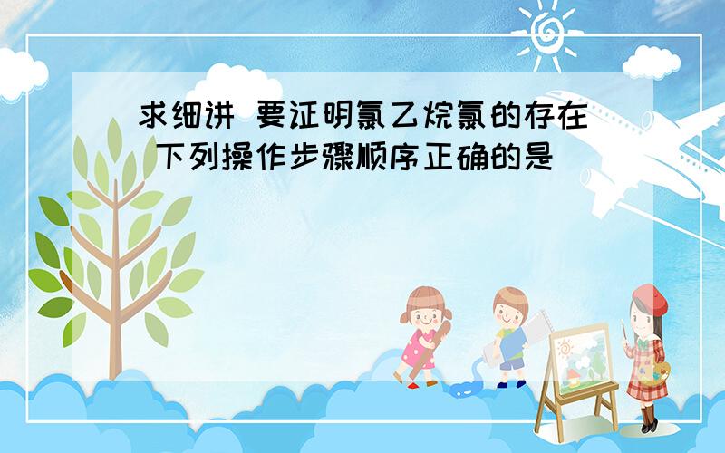 求细讲 要证明氯乙烷氯的存在 下列操作步骤顺序正确的是