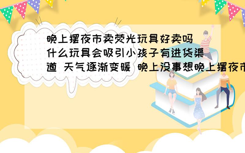 晚上摆夜市卖荧光玩具好卖吗 什么玩具会吸引小孩子有进货渠道 天气逐渐变暖 晚上没事想晚上摆夜市在超市进出口两侧 或者公园广场周边 不知道行不行 是不是发光体更吸引小孩子 求推荐