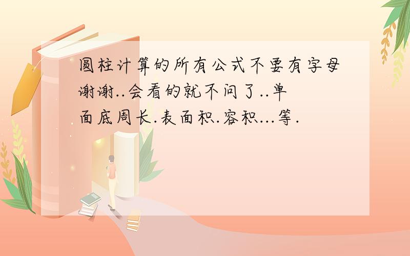 圆柱计算的所有公式不要有字母谢谢..会看的就不问了..单面底周长.表面积.容积...等.