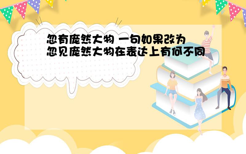 忽有庞然大物 一句如果改为 忽见庞然大物在表达上有何不同