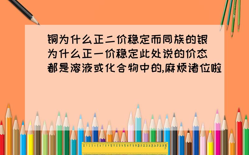 铜为什么正二价稳定而同族的银为什么正一价稳定此处说的价态都是溶液或化合物中的,麻烦诸位啦^