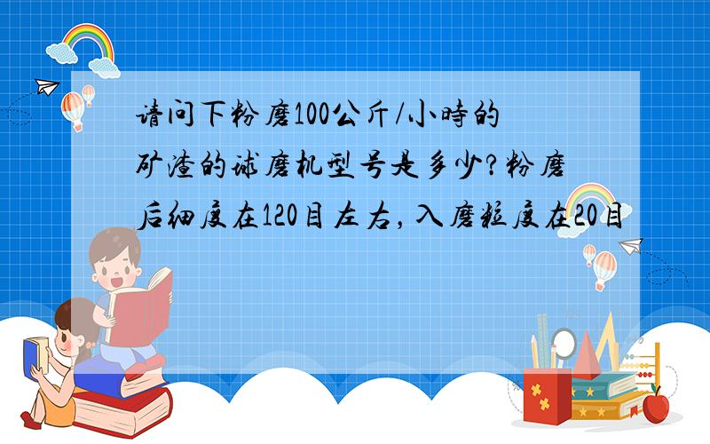 请问下粉磨100公斤/小时的矿渣的球磨机型号是多少?粉磨后细度在120目左右，入磨粒度在20目