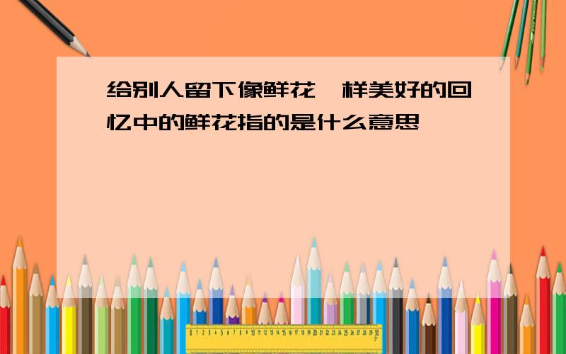 给别人留下像鲜花一样美好的回忆中的鲜花指的是什么意思