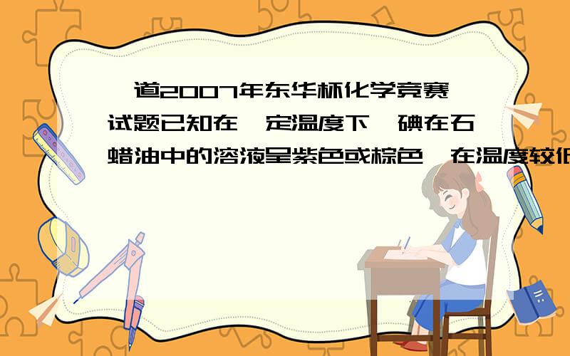 一道2007年东华杯化学竞赛试题已知在一定温度下,碘在石蜡油中的溶液呈紫色或棕色,在温度较低时,溶液呈什么颜色?温度高时呈什么颜色?