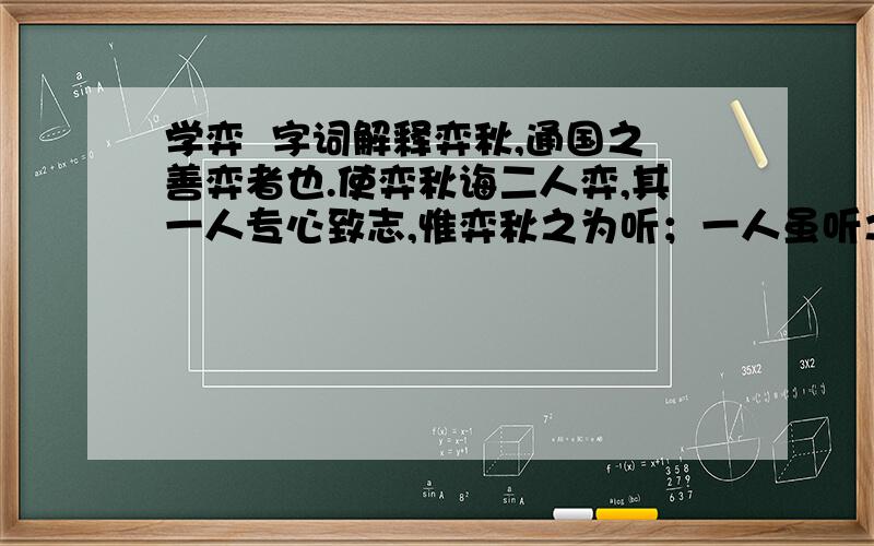 学弈  字词解释弈秋,通国之善弈者也.使弈秋诲二人弈,其一人专心致志,惟弈秋之为听；一人虽听之,一心以为有鸿鹄将至,思援弓缴而射之.虽与之俱学,弗若之矣.为是其智弗若与?曰：非然也.非