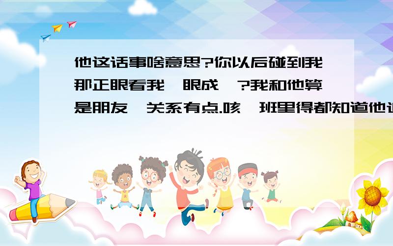 他这话事啥意思?你以后碰到我那正眼看我一眼成嘛?我和他算是朋友,关系有点.咳,班里得都知道他追我,包括他们班得!他这人老说喜欢我什么的,这种话说多了听得我都无奈了!他又不是我喜欢