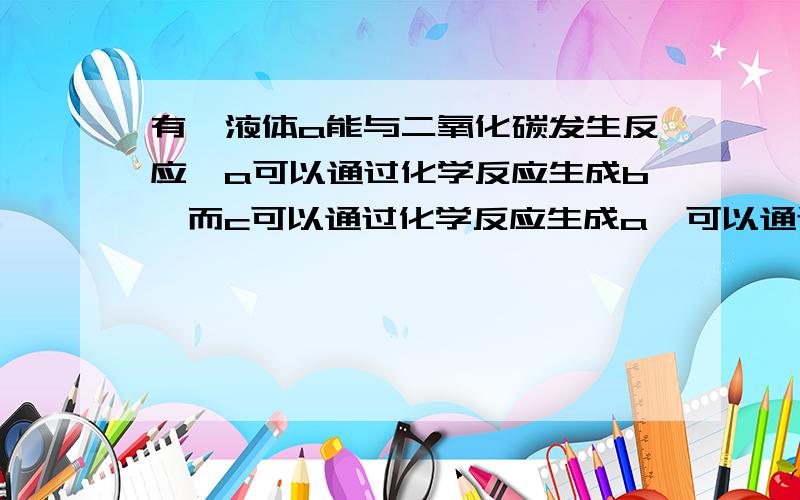 有一液体a能与二氧化碳发生反应,a可以通过化学反应生成b,而c可以通过化学反应生成a,可以通过化学反应生成b 问a b c分别是什么 请举初中例子