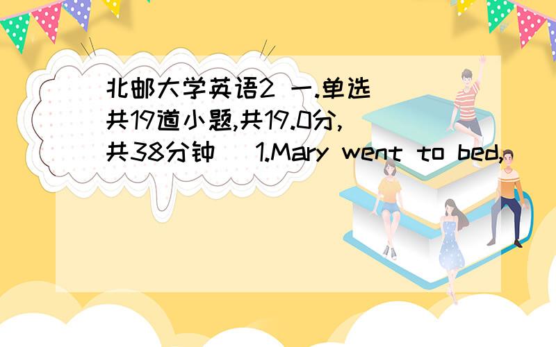 北邮大学英语2 一.单选 (共19道小题,共19.0分,共38分钟) 1.Mary went to bed,______she felt very tired.A.or B.so C.for D.yet 2.It is quite clear________he won't see us.A.what B.that C.why D.how 3.We often go to_______ playground to play_