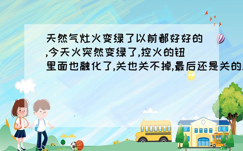 天然气灶火变绿了以前都好好的,今天火突然变绿了,控火的钮里面也融化了,关也关不掉,最后还是关的总闸,这是什么问题,有没有危险