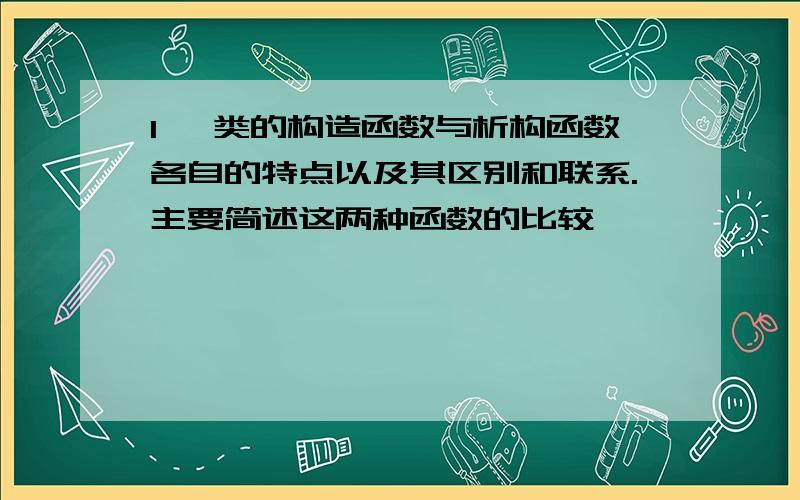 1、 类的构造函数与析构函数各自的特点以及其区别和联系.主要简述这两种函数的比较