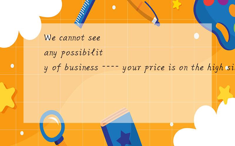 We cannot see any possibility of business ---- your price is on the high side of the prevailing market trend.A.which B.since C.that D.though我看不到任何商业的可能性，你的价格在市场上是偏高的，可以这么理解吗，选A还