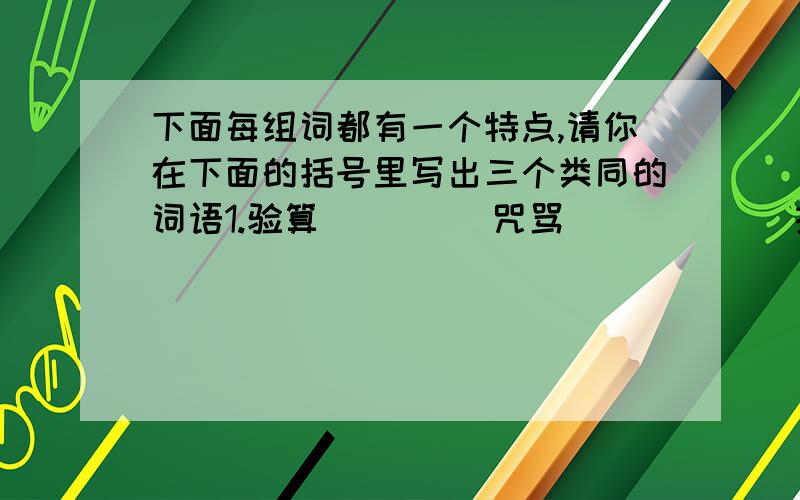 下面每组词都有一个特点,请你在下面的括号里写出三个类同的词语1.验算         咒骂            拍击 （  ）       （  ）          （  ）2.虚实         胜负            得失 （  ）       （  ）          （