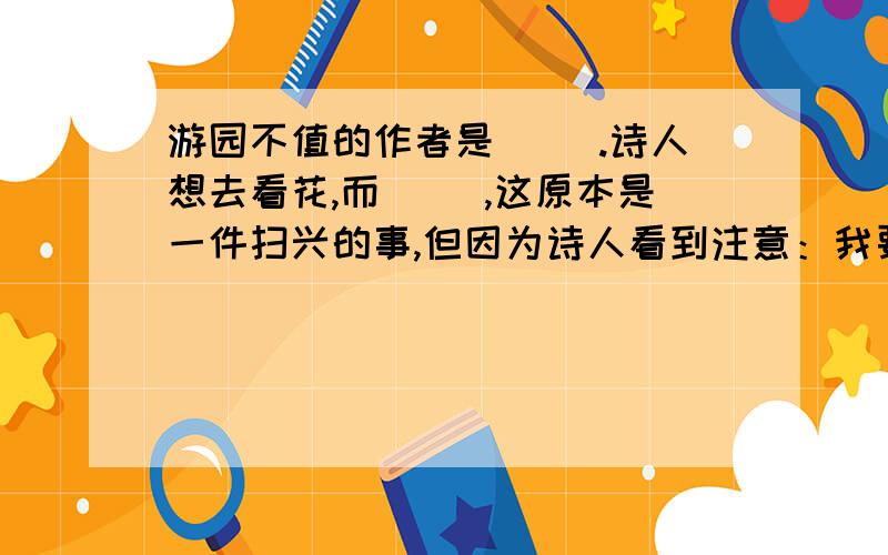 游园不值的作者是( ).诗人想去看花,而( ),这原本是一件扫兴的事,但因为诗人看到注意：我要好点的!