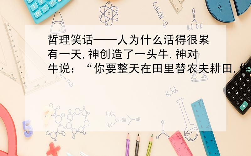 哲理笑话——人为什么活得很累有一天,神创造了一头牛.神对牛说：“你要整天在田里替农夫耕田,供应牛奶给人类饮用.你要工作直至日落,而你只能吃草.我给你50年的寿命.”牛抗议道：“我