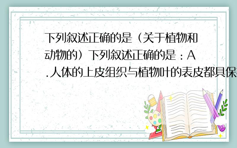 下列叙述正确的是（关于植物和动物的）下列叙述正确的是：A.人体的上皮组织与植物叶的表皮都具保护功能B.植物体和动物体的构成单位一样c.植物体和动物体的结构层次是一样的D.植物体