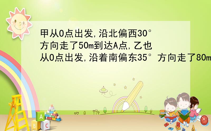 甲从O点出发,沿北偏西30°方向走了50m到达A点,乙也从O点出发,沿着南偏东35°方向走了80m到达B点,则∠AOB的度数为（ ）A、65°B、115°C、175°D、185°