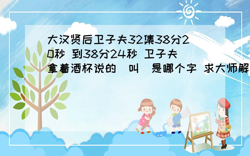 大汉贤后卫子夫32集38分20秒 到38分24秒 卫子夫拿着酒杯说的（叫）是哪个字 求大师解大汉贤后卫子夫32集38分20秒 到38分24秒 卫子夫拿着酒杯说的（叫）是哪个字