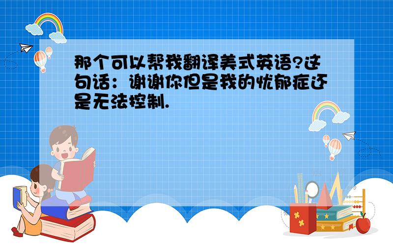 那个可以帮我翻译美式英语?这句话：谢谢你但是我的忧郁症还是无法控制.