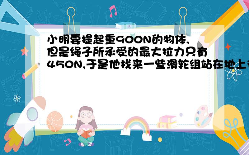 小明要提起重900N的物体,但是绳子所承受的最大拉力只有450N,于是他找来一些滑轮组站在地上往下拉（1）请你替他选择合适的滑轮组并画出绕线方法（2）如果小明的实际拉力是400N,所选滑轮