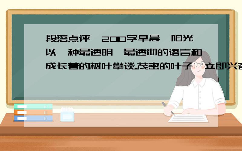 段落点评、200字早晨,阳光以一种最透明、最透彻的语言和成长着的树叶攀谈.茂密的叶子,立即兴奋得舞动在梢头,通体明亮,就像黄金铸打成的一页页箔片,炫耀在茂密的枝梢间.而当阳光微笑着