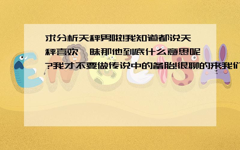 求分析天秤男啦!我知道都说天秤喜欢暧昧那他到底什么意思呢?我才不要做传说中的备胎!很聊的来我们也很象,我提起以前喜欢的人他说他心里不好受,说到以后时又好像暗示一样,最纠结是总