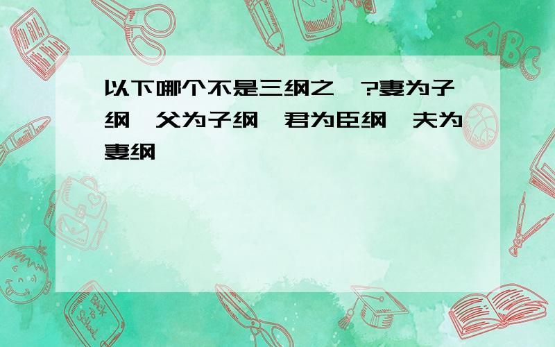 以下哪个不是三纲之一?妻为子纲,父为子纲,君为臣纲,夫为妻纲