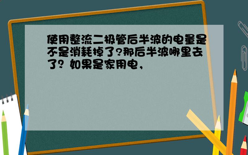 使用整流二极管后半波的电量是不是消耗掉了?那后半波哪里去了？如果是家用电，