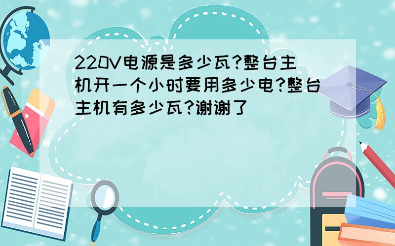 220V电源是多少瓦?整台主机开一个小时要用多少电?整台主机有多少瓦?谢谢了