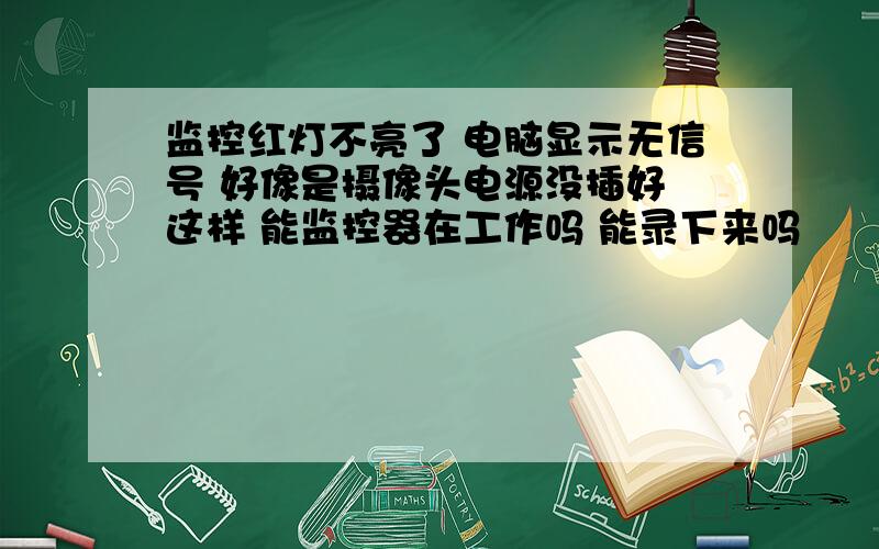 监控红灯不亮了 电脑显示无信号 好像是摄像头电源没插好 这样 能监控器在工作吗 能录下来吗