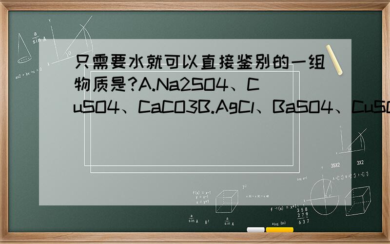 只需要水就可以直接鉴别的一组物质是?A.Na2SO4、CuSO4、CaCO3B.AgCl、BaSO4、CuSO4C.NaCl、CaCl2、BaCl2D.BaCl2、AgCl、Na2CO3答案 并且讲讲理由,最好详细点