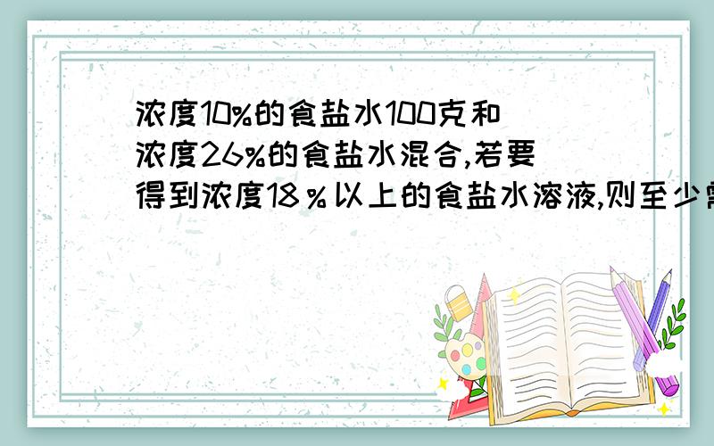 浓度10%的食盐水100克和浓度26%的食盐水混合,若要得到浓度18％以上的食盐水溶液,则至少需要浓度26百则至少需要浓度26％的食盐水多少克