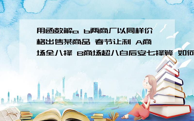 用函数解a b两商厂以同样价格出售某商品 春节让利 A商场全八择 B商场超八白后安七择算 如何选 （大概这样）