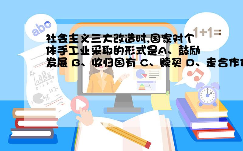 社会主义三大改造时,国家对个体手工业采取的形式是A、鼓励发展 B、收归国有 C、赎买 D、走合作化道路