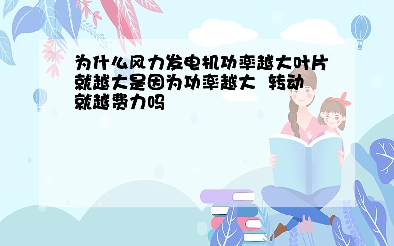 为什么风力发电机功率越大叶片就越大是因为功率越大  转动就越费力吗