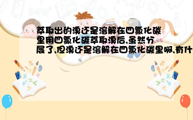 萃取出的溴还是溶解在四氯化碳里用四氯化碳萃取溴后,虽然分层了,但溴还是溶解在四氯化碳里啊,有什么意义呢?