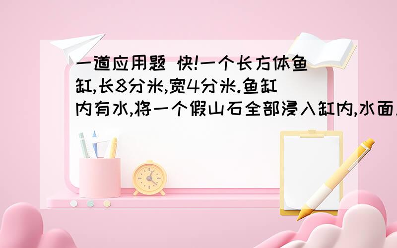 一道应用题 快!一个长方体鱼缸,长8分米,宽4分米.鱼缸内有水,将一个假山石全部浸入缸内,水面上身了5厘米.这个假山石的体积有多大?