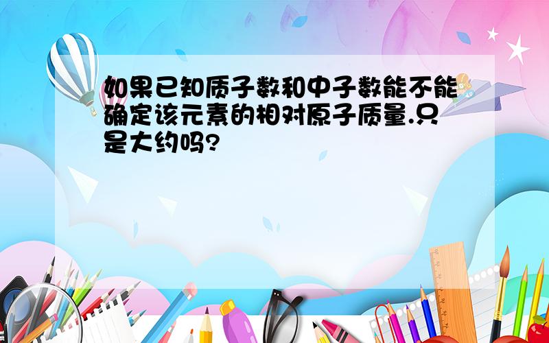 如果已知质子数和中子数能不能确定该元素的相对原子质量.只是大约吗?