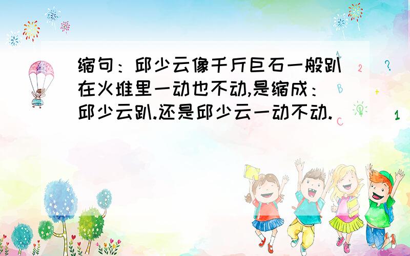 缩句：邱少云像千斤巨石一般趴在火堆里一动也不动,是缩成：邱少云趴.还是邱少云一动不动.