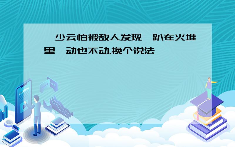 邱少云怕被敌人发现,趴在火堆里一动也不动.换个说法