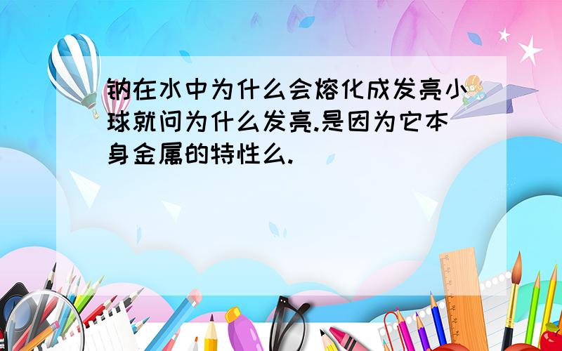 钠在水中为什么会熔化成发亮小球就问为什么发亮.是因为它本身金属的特性么.