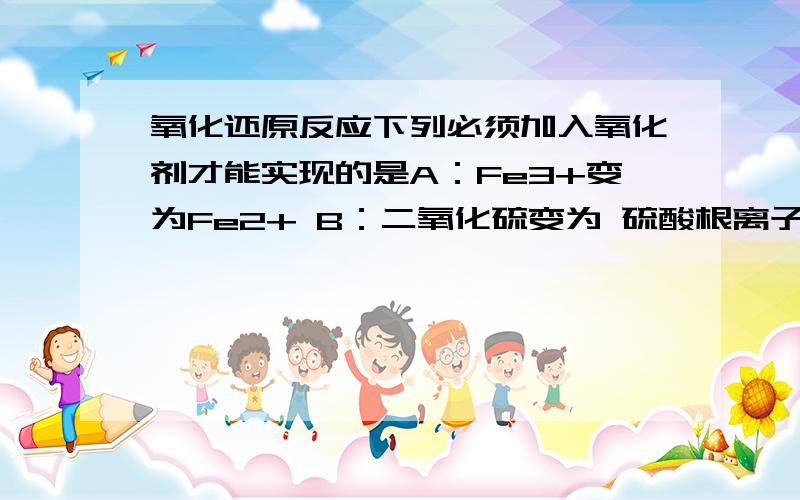 氧化还原反应下列必须加入氧化剂才能实现的是A：Fe3+变为Fe2+ B：二氧化硫变为 硫酸根离子C; 双氧水变为氧气 我觉得应选C 是不是答案错了