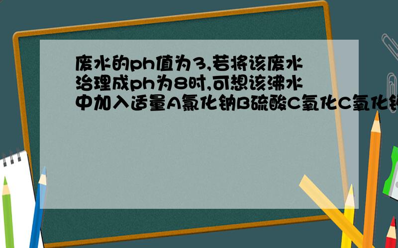 废水的ph值为3,若将该废水治理成ph为8时,可想该沸水中加入适量A氯化钠B硫酸C氧化C氧化钙D废铜片