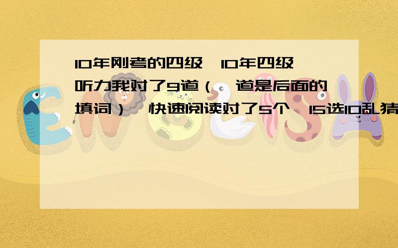 10年刚考的四级,10年四级听力我对了9道（一道是后面的填词）,快速阅读对了5个,15选10乱猜的,对的话也就1,2个,仔细阅读对了7道,完型来不及做了,全猜的,按以往的“经验”,应该对4,5道吧,翻译