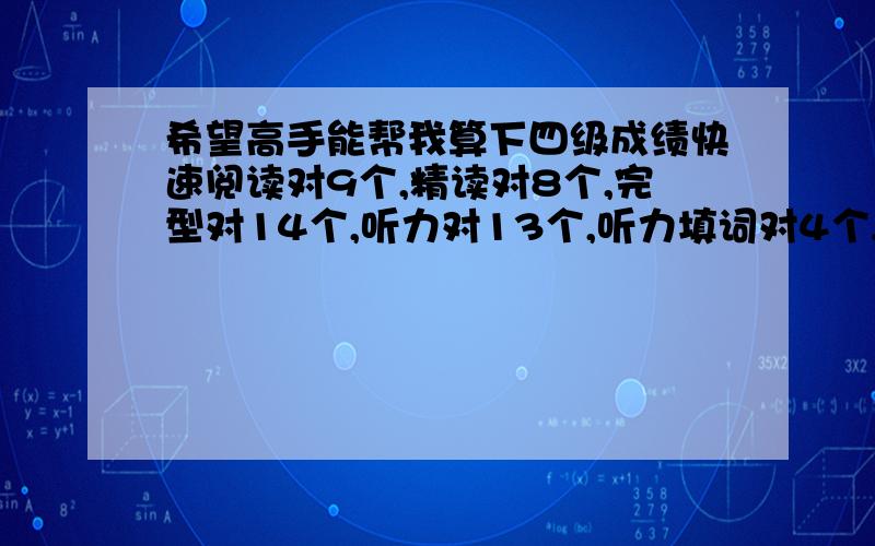 希望高手能帮我算下四级成绩快速阅读对9个,精读对8个,完型对14个,听力对13个,听力填词对4个,句子每句都写了,选词填空对1个,翻译都写了,但是没有一句是和答案完全一样的,作文写的中等,希