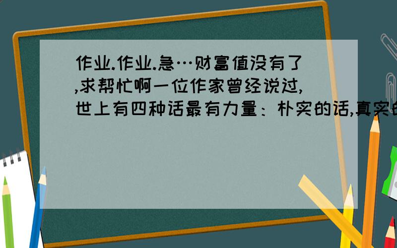 作业.作业.急…财富值没有了,求帮忙啊一位作家曾经说过,世上有四种话最有力量：朴实的话,真实的话,知心的话,不同的话.你同意他的观点吗?你有这方面的体会吗?请选择其中一个角度,谈谈