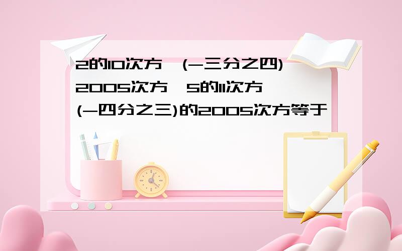 2的10次方×(-三分之四)2005次方×5的11次方×(-四分之三)的2005次方等于