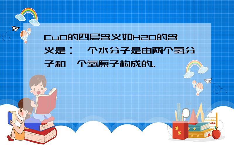 CuO的四层含义如H2O的含义是：一个水分子是由两个氢分子和一个氧原子构成的。